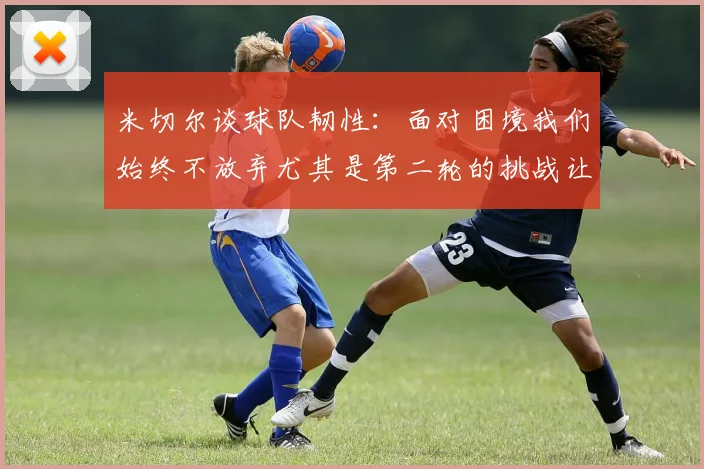 米切尔谈球队韧性：面对困境我们始终不放弃尤其是第二轮的挑战让人印象深刻