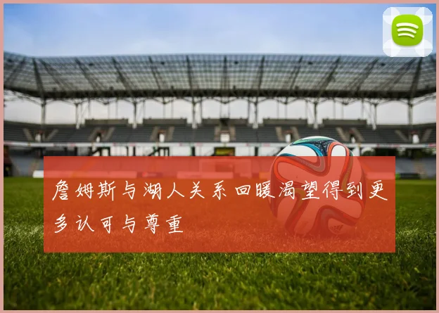 詹姆斯与湖人关系回暖渴望得到更多认可与尊重