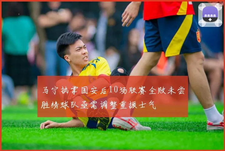 马宁执掌国安后10场联赛全败未尝胜绩球队亟需调整重振士气