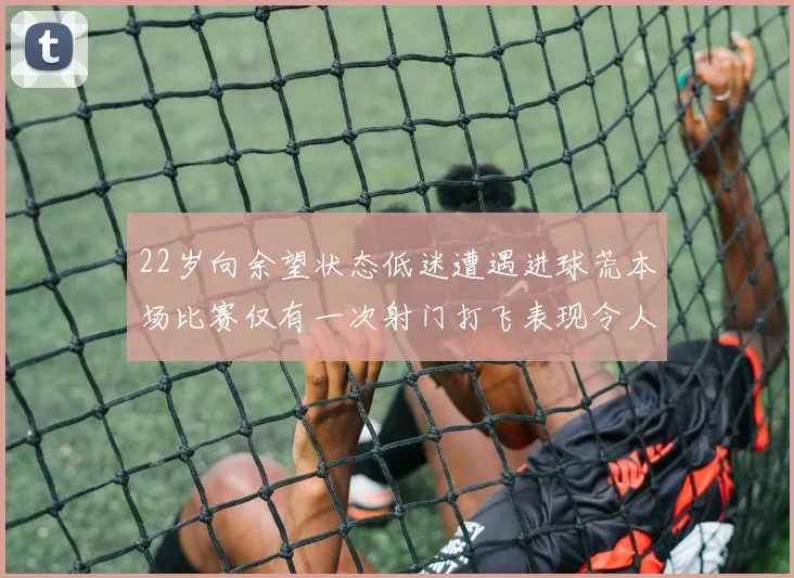 22岁向余望状态低迷遭遇进球荒本场比赛仅有一次射门打飞表现令人失望