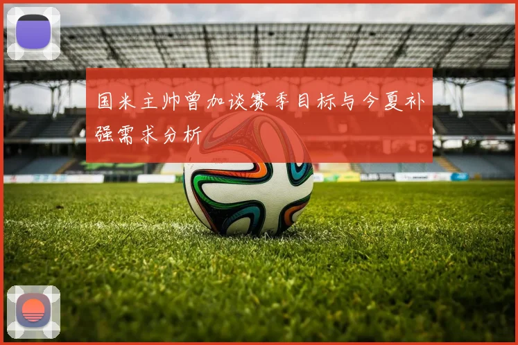 国米主帅曾加谈赛季目标与今夏补强需求分析