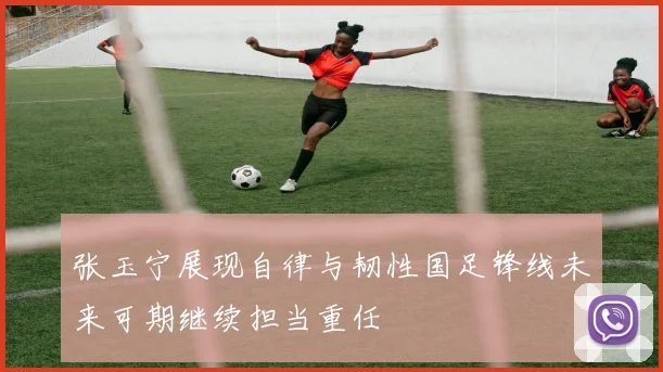 张玉宁展现自律与韧性国足锋线未来可期继续担当重任