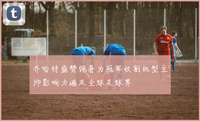 乔哈特盛赞佩普为冠军收割机型主帅影响力遍及全球足球界