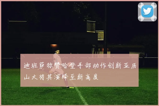 迪班萨称赞哈登手部动作创新亚历山大将其演绎至新高度