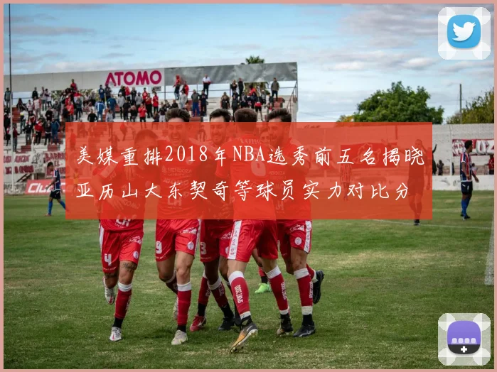 美媒重排2018年NBA选秀前五名揭晓亚历山大东契奇等球员实力对比分析