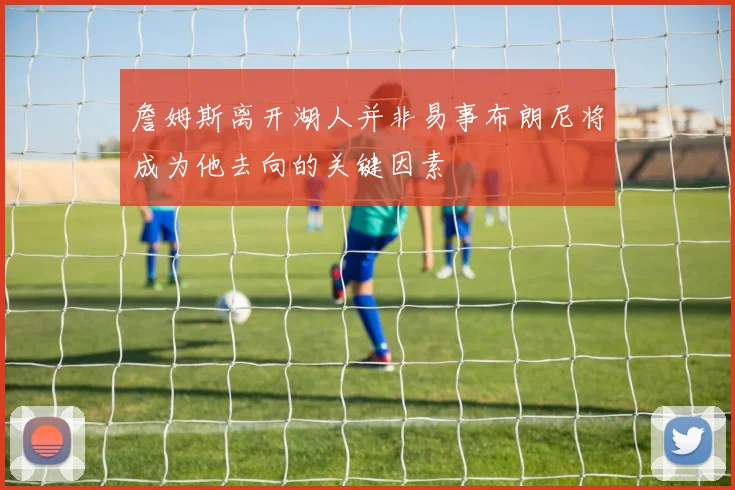 詹姆斯离开湖人并非易事布朗尼将成为他去向的关键因素