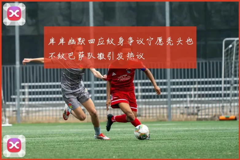 库库幽默回应纹身争议宁愿秃头也不纹巴萨队徽引发热议