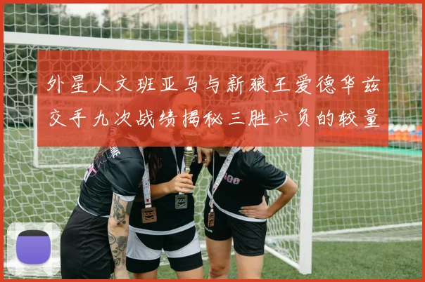 外星人文班亚马与新狼王爱德华兹交手九次战绩揭秘三胜六负的较量分析